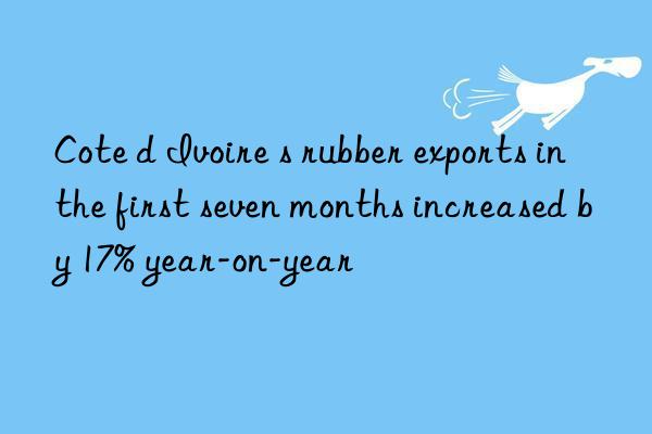 Cote d Ivoire s rubber exports in the first seven months increased by 17% year-on-year