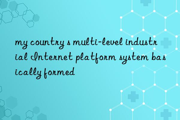 my country s multi-level industrial Internet platform system basically formed