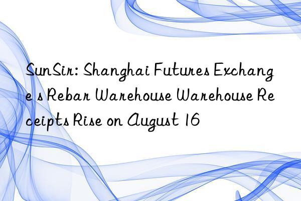 SunSir: Shanghai Futures Exchange s Rebar Warehouse Warehouse Receipts Rise on August 16