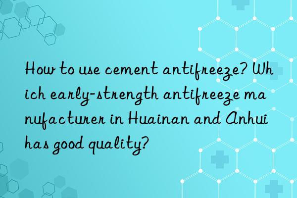 How to use cement antifreeze? Which early-strength antifreeze manufacturer in Huainan and Anhui has good quality?