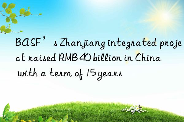 BASF’s Zhanjiang integrated project raised RMB 40 billion in China with a term of 15 years