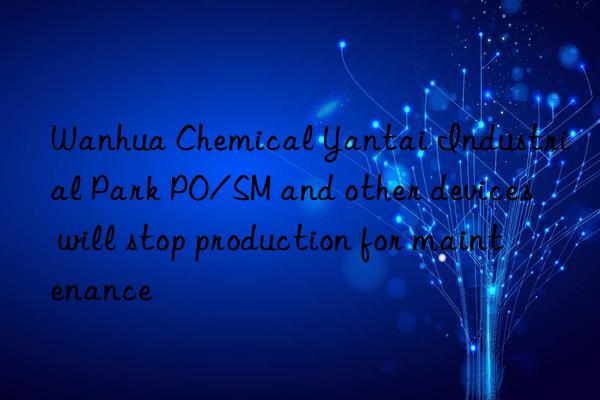 Wanhua Chemical Yantai Industrial Park PO/SM and other devices will stop production for maintenance