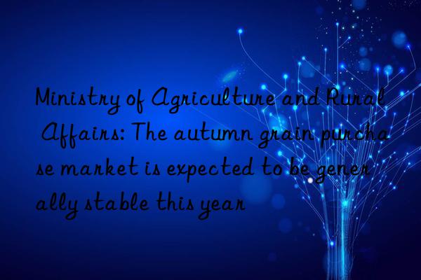 Ministry of Agriculture and Rural Affairs: The autumn grain purchase market is expected to be generally stable this year