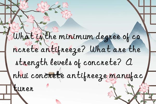 What is the minimum degree of concrete antifreeze?  What are the strength levels of concrete?  Anhui concrete antifreeze manufacturer