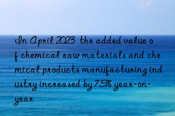 In April 2023  the added value of chemical raw materials and chemical products manufacturing industry increased by 7.5% year-on-year