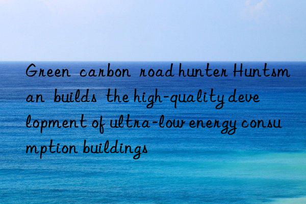 Green  carbon  road hunter Huntsman  builds  the high-quality development of ultra-low energy consumption buildings