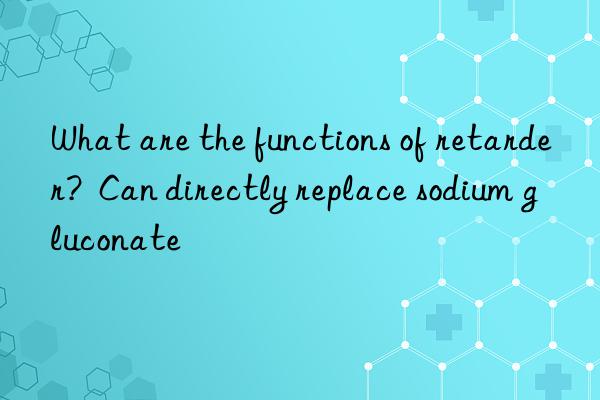 What are the functions of retarder?  Can directly replace sodium gluconate