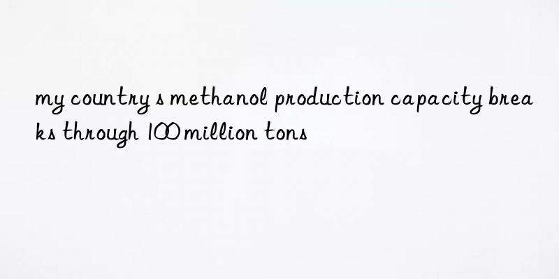 my country s methanol production capacity breaks through 100 million tons