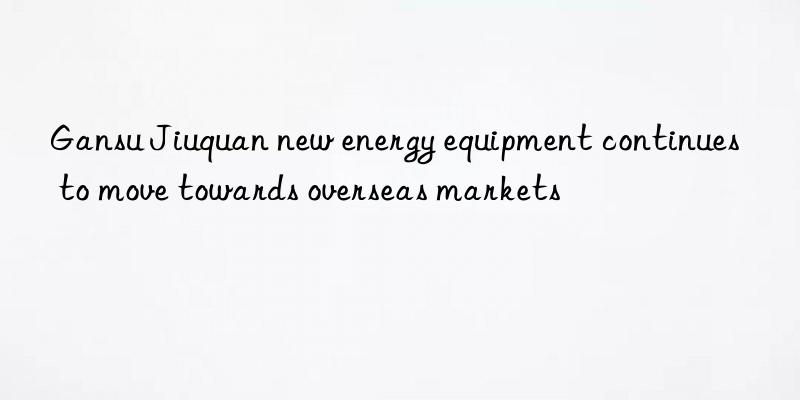 Gansu Jiuquan new energy equipment continues to move towards overseas markets