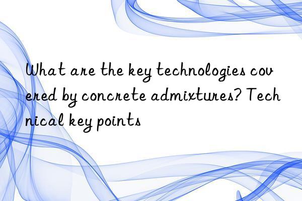 What are the key technologies covered by concrete admixtures? Technical key points