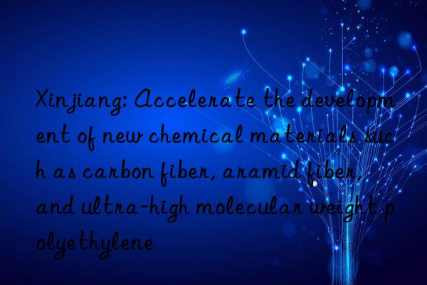 Xinjiang: Accelerate the development of new chemical materials such as carbon fiber, aramid fiber, and ultra-high molecular weight polyethylene