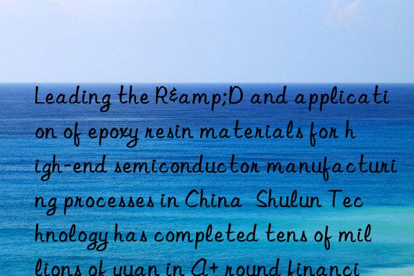 Leading the R&D and application of epoxy resin materials for high-end semiconductor manufacturing processes in China  Shulun Technology has completed tens of millions of yuan in A+ round financing