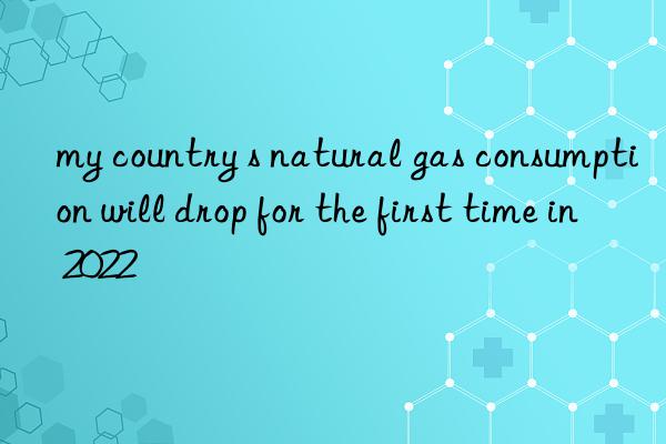 my country s natural gas consumption will drop for the first time in 2022