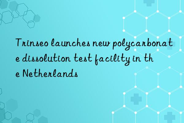 Trinseo launches new polycarbonate dissolution test facility in the Netherlands