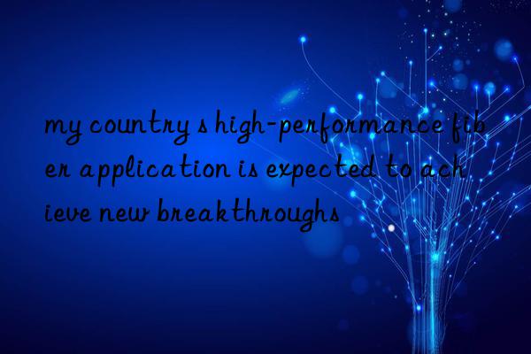 my country s high-performance fiber application is expected to achieve new breakthroughs