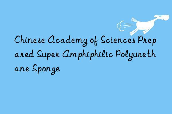 Chinese Academy of Sciences Prepared Super Amphiphilic Polyurethane Sponge