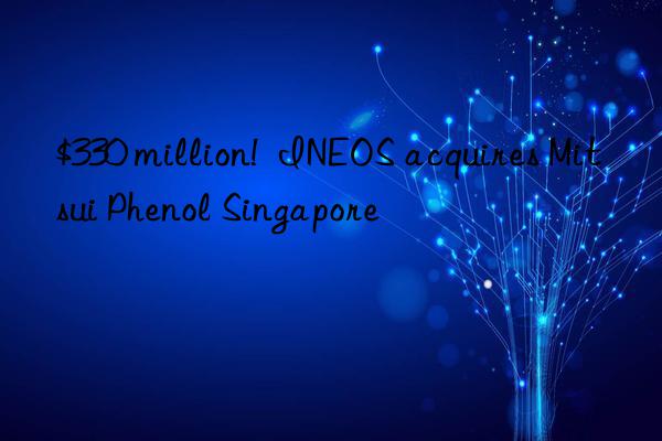 $330 million!  INEOS acquires Mitsui Phenol Singapore