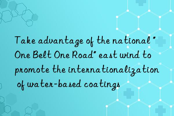 Take advantage of the national "One Belt One Road" east wind to promote the internationalization of water-based coatings