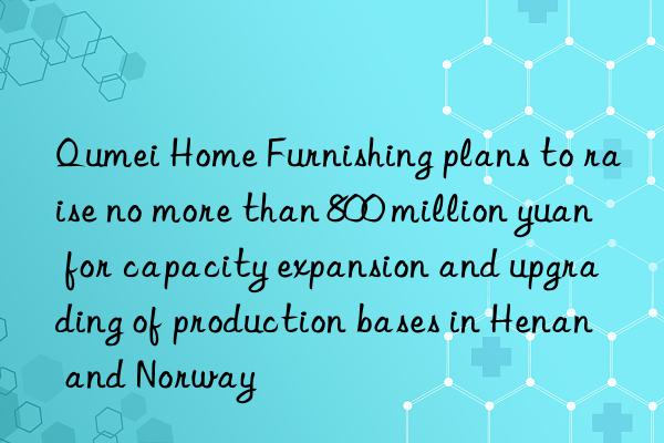 Qumei Home Furnishing plans to raise no more than 800 million yuan for capacity expansion and upgrading of production bases in Henan and Norway