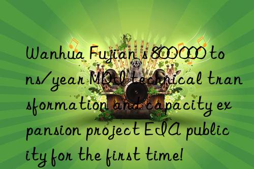 Wanhua Fujian s 800 000 tons/year MDI technical transformation and capacity expansion project EIA publicity for the first time!