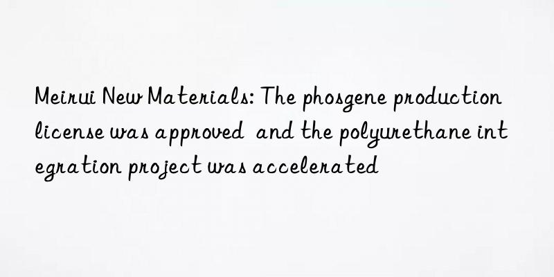 Meirui New Materials: The phosgene production license was approved  and the polyurethane integration project was accelerated