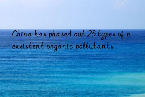 China has phased out 23 types of persistent organic pollutants