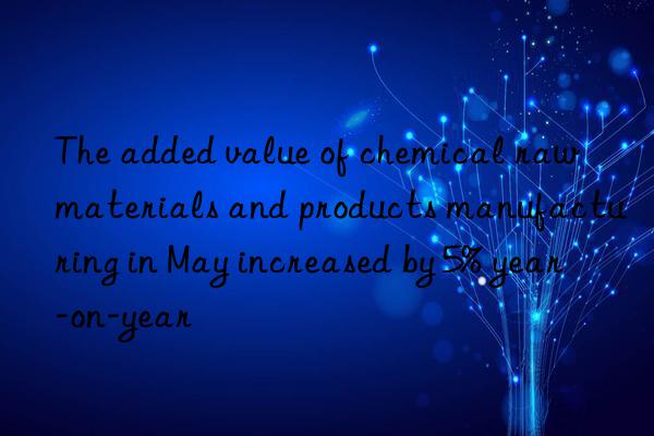 The added value of chemical raw materials and products manufacturing in May increased by 5% year-on-year