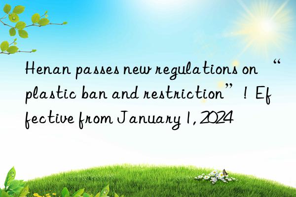 Henan passes new regulations on “plastic ban and restriction”!  Effective from January 1, 2024