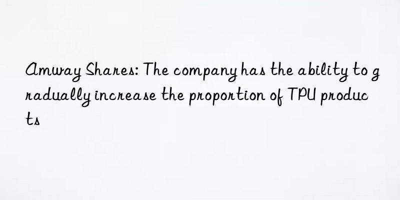 Amway Shares: The company has the ability to gradually increase the proportion of TPU products