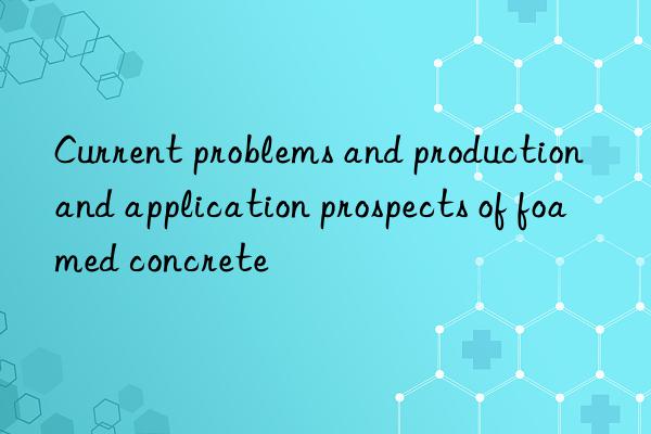 Current problems and production and application prospects of foamed concrete