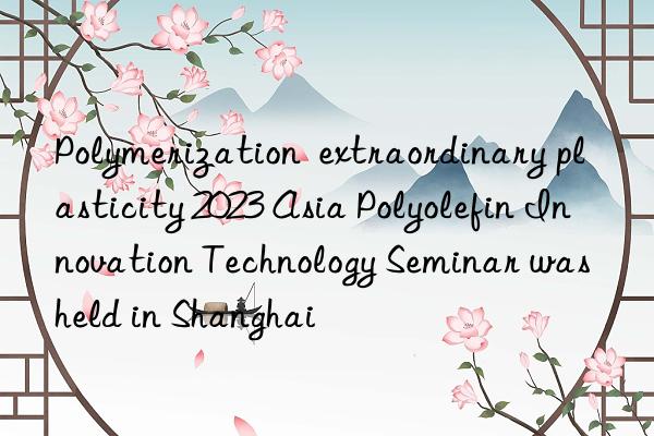 Polymerization  extraordinary plasticity 2023 Asia Polyolefin Innovation Technology Seminar was held in Shanghai