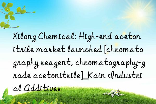 Xilong Chemical: High-end acetonitrile market launched [chromatography reagent, chromatography-grade acetonitrile]_Kain Industrial Additives