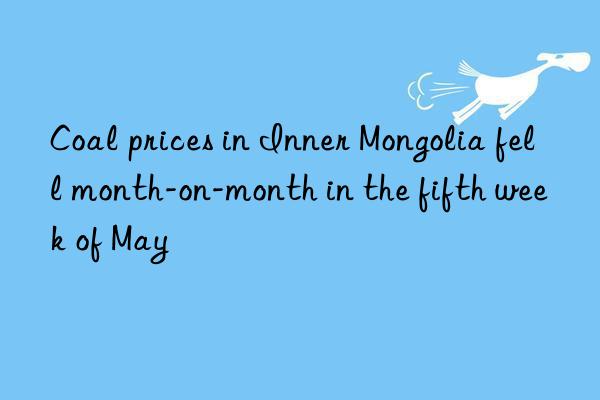 Coal prices in Inner Mongolia fell month-on-month in the fifth week of May