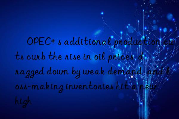 ​OPEC+ s additional production cuts curb the rise in oil prices  dragged down by weak demand  and loss-making inventories hit a new high