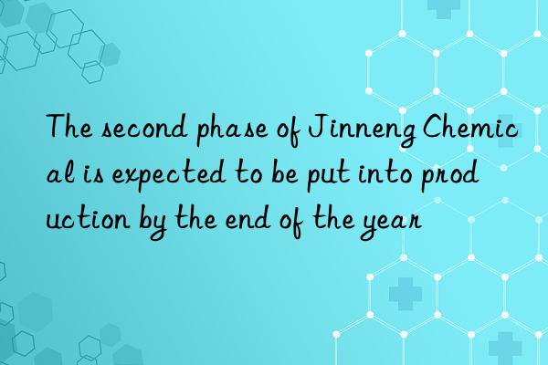 The second phase of Jinneng Chemical is expected to be put into production by the end of the year