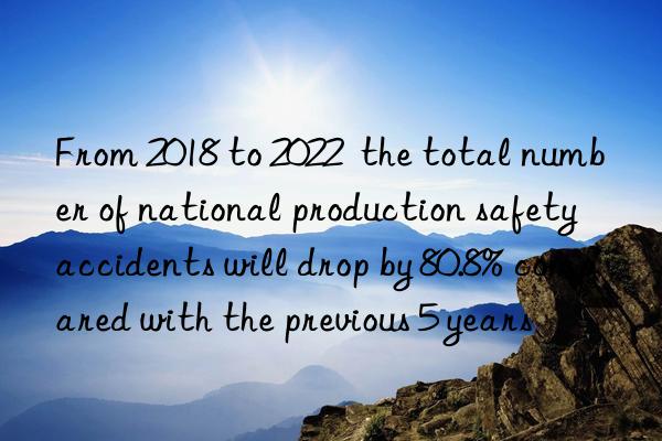 From 2018 to 2022  the total number of national production safety accidents will drop by 80.8% compared with the previous 5 years