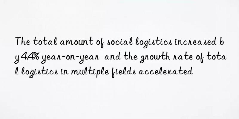 The total amount of social logistics increased by 4.4% year-on-year  and the growth rate of total logistics in multiple fields accelerated