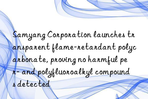 samyang corporation launches transparent flame-retardant polycarbonate, proving no harmful per- and polyfluoroalkyl compounds detected