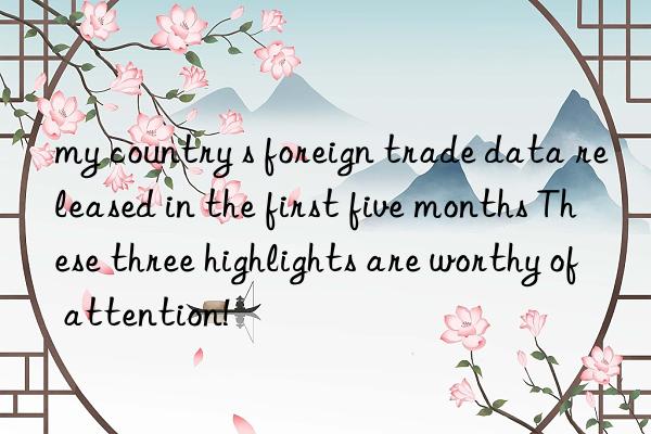 my country s foreign trade data released in the first five months These three highlights are worthy of attention!