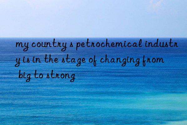 my country s petrochemical industry is in the stage of changing from big to strong