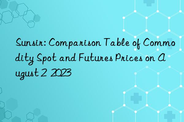 Sunsir: Comparison Table of Commodity Spot and Futures Prices on August 2  2023