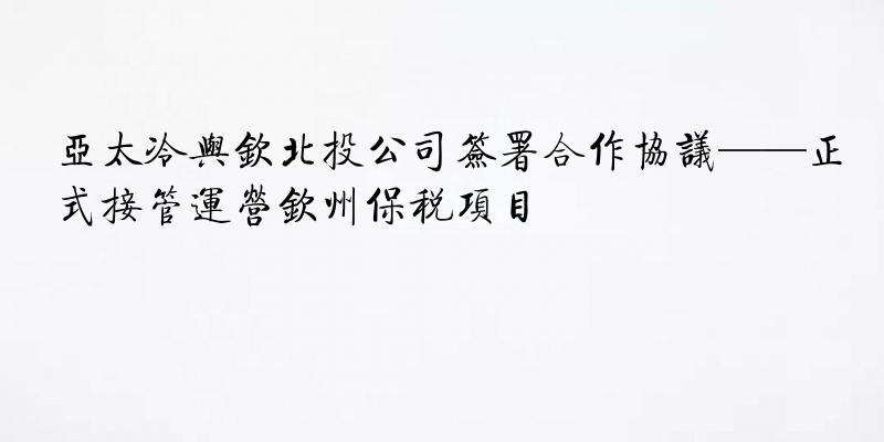 亚太冷与钦北投公司签署合作协议——正式接管运营钦州保税项目