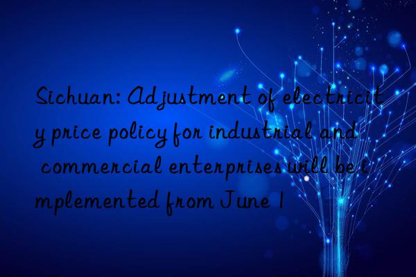 Sichuan: Adjustment of electricity price policy for industrial and commercial enterprises will be implemented from June 1