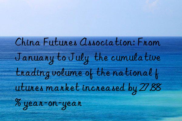 China Futures Association: From January to July  the cumulative trading volume of the national futures market increased by 27.88% year-on-year