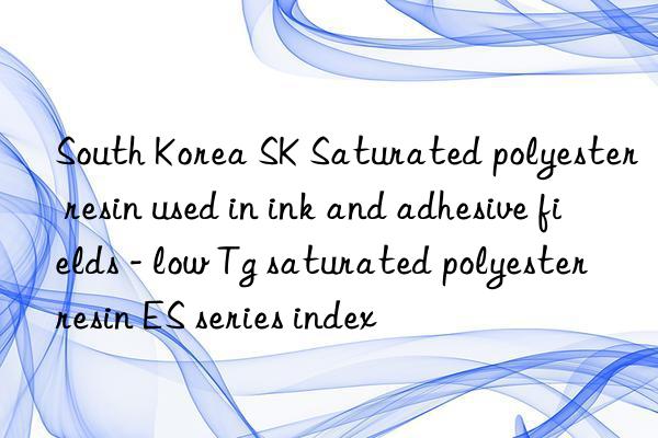 South Korea SK Saturated polyester resin used in ink and adhesive fields - low Tg saturated polyester resin ES series index