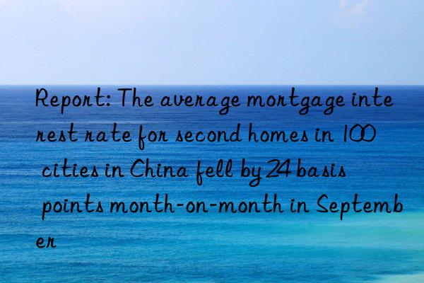 Report: The average mortgage interest rate for second homes in 100 cities in China fell by 24 basis points month-on-month in September