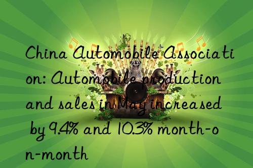 China Automobile Association: Automobile production and sales in May increased by 9.4% and 10.3% month-on-month