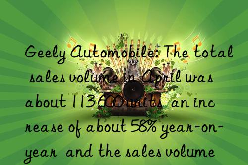 Geely Automobile: The total sales volume in April was about 113 600 units  an increase of about 58% year-on-year  and the sales volume of pure electric vehicles increased by 1.48 times