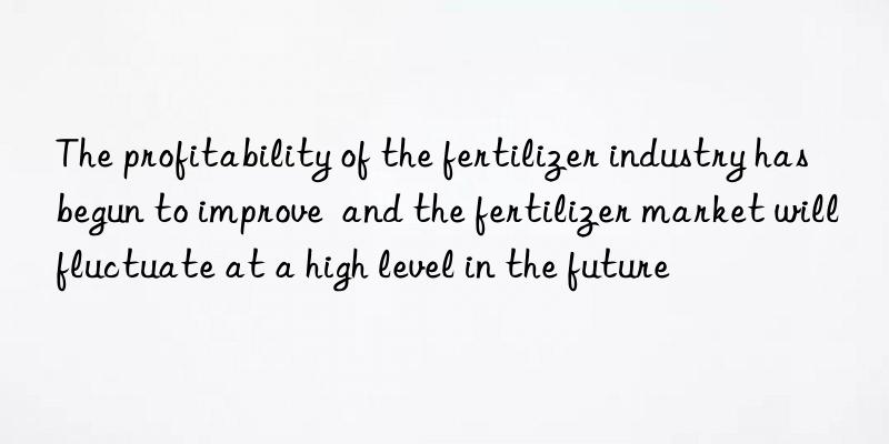 The profitability of the fertilizer industry has begun to improve  and the fertilizer market will fluctuate at a high level in the future