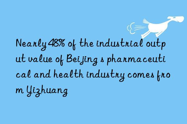 Nearly 48% of the industrial output value of Beijing s pharmaceutical and health industry comes from Yizhuang